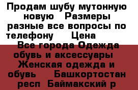 Продам шубу мутонную новую . Размеры разные,все вопросы по телефону.  › Цена ­ 10 000 - Все города Одежда, обувь и аксессуары » Женская одежда и обувь   . Башкортостан респ.,Баймакский р-н